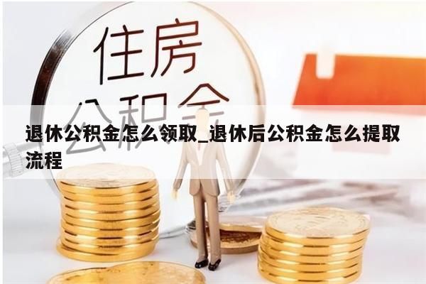 退休公积金怎么领取_退休后公积金怎么提取流程